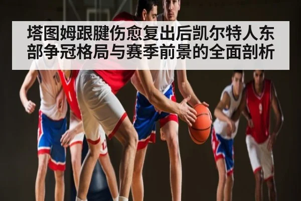 塔图姆跟腱伤愈复出后凯尔特人东部争冠格局与赛季前景的全面剖析