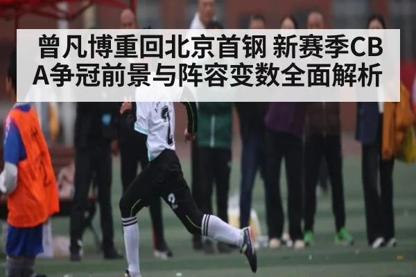 曾凡博重回北京首钢 新赛季CBA争冠前景与阵容变数全面解析