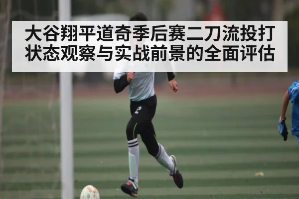 大谷翔平道奇季后赛二刀流投打状态观察与实战前景的全面评估
